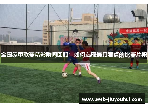 全国象甲联赛精彩瞬间回顾：如何选取最具看点的比赛片段