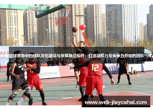 篮球赛事中的球队文化建设与发展路径探析：打造凝聚力与竞争力并存的团队