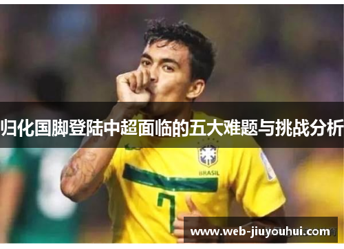 归化国脚登陆中超面临的五大难题与挑战分析