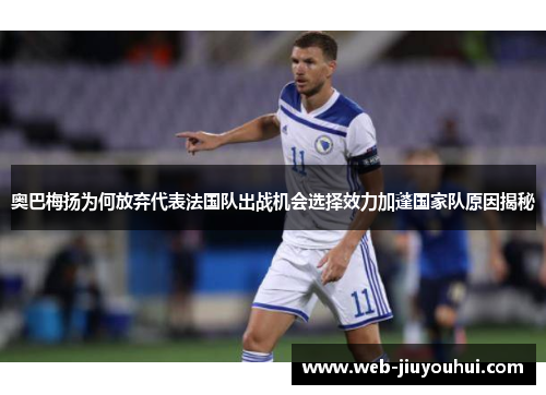 奥巴梅扬为何放弃代表法国队出战机会选择效力加蓬国家队原因揭秘